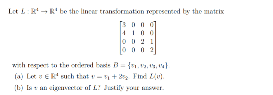 Let L: R4 → Rª be the linear transformation represented by the matrix
3 0 0 0
4 10 0
0 0 2 1
0 0 0 2
with respect to the ordered basis B = {v1, v2, V3, V4}.
(a) Let v E R“ such that v = vị + 2v½. Find L(v).
%3D
(b) Is v an eigenvector of L? Justify your answer.
