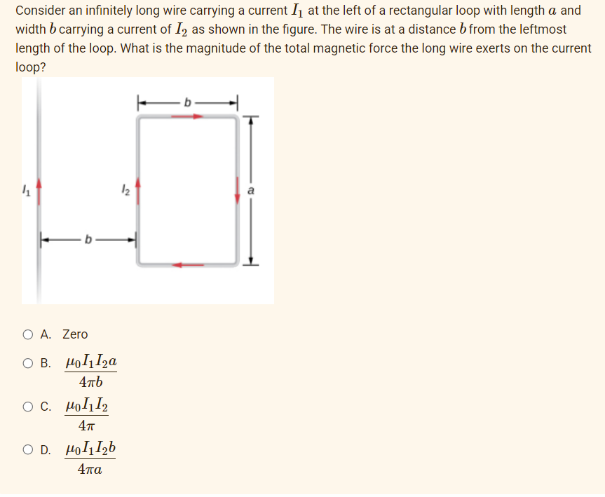 Consider an infinitely long wire carrying a current I1 at the left of a rectangular loop with length a and
width b carrying a current of I2 as shown in the figure. The wire is at a distance b from the leftmost
length of the loop. What is the magnitude of the total magnetic force the long wire exerts on the current
loop?
a
O A. Zero
O B. HolI2a
4πό
O C. HolI2
4т
O D. HolIzb
4πα
