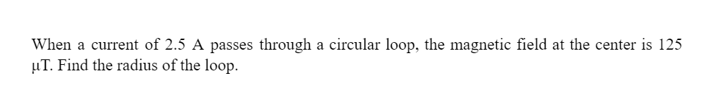 When a current of 2.5 A passes through a circular loop, the magnetic field at the center is 125
µT. Find the radius of the loop.