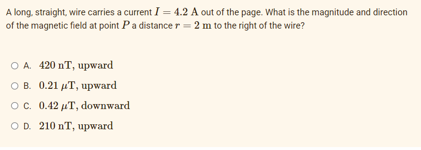 A long, straight, wire carries a current I = 4.2 A out of the page. What is the magnitude and direction
of the magnetic field at point Pa distance r = 2 m to the right of the wire?
O A. 420 nT, upward
ов. 0.21 рТ, upward
ос. 0.42 дТ, downward
O D. 210 nT, upward
