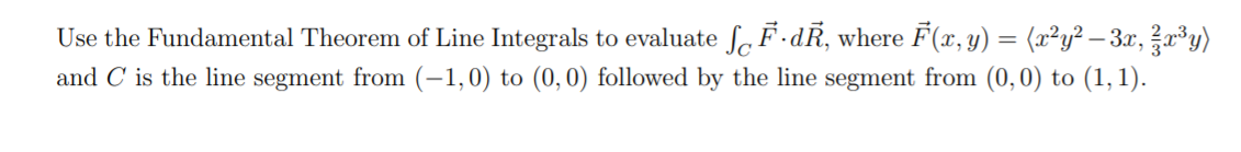 Use the Fundamental Theorem of Line Integrals to evaluate f, F·dR, where F(x, y) = (x²y² – 3x, ?x³y)
and C is the line segment from (-1,0) to (0,0) followed by the line segment from (0,0) to (1, 1).
