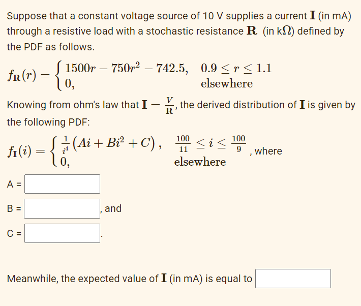 Suppose that a constant voltage source of 10 V supplies a current I (in mA)
through a resistive load with a stochastic resistance R. (in k) defined by
the PDF as follows.
fR (r)
B =
=
C =
-{1
1500r750r²- 742.5, 0.9≤r≤1.1
elsewhere
Knowing from ohm's law that I =
Ꭱ
the following PDF:
fi(i) = { ¦ (Ai + Bi² + C),
A =
0₂
and
I
the derived distribution of I is given by
100
11
<i<
elsewhere
100
9, where
Meanwhile, the expected value of I (in mA) is equal to