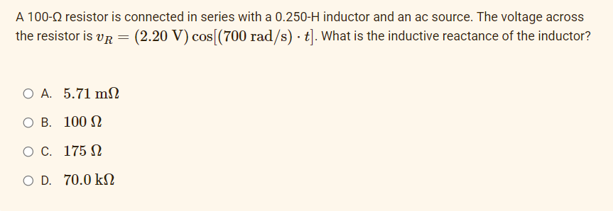 A 100-Q resistor is connected in series with a 0.250-H inductor and an ac source. The voltage across
the resistor is vR = (2.20 V) cos[(700 rad/s) · t]. What is the inductive reactance of the inductor?
O A. 5.71 mN
O B. 100 N
O C. 175 N
O D. 70.0 kN
