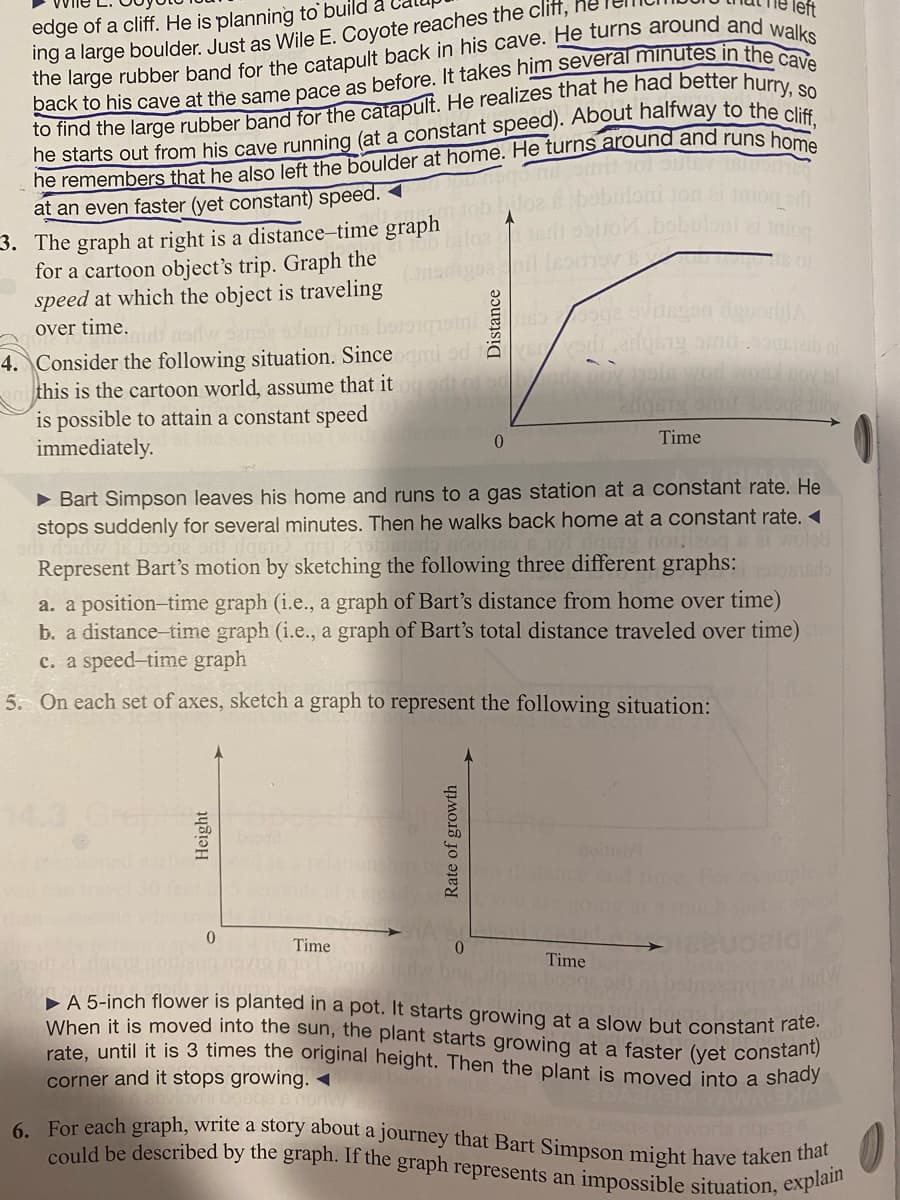 6. For each graph, write a story about a journey that Bart Simpson might have taken that
edge of a cliff. He is planning to build a
could be described by the graph. If the graph represents an impossible situation, explain
Ing a large boulder. Just as Wile E. Coyote reaches the cliff,
left
at an even faster (yet constant) speed. <
3. The graph at right is a distance-time graph
for a cartoon object's trip. Graph the
speed at which the object is traveling
miog
over time.
4. Consider the following situation. Since i od as di adqsg om0.oh
this is the cartoon world, assume that it
is possible to attain a constant speed
immediately.
Time
• Bart Simpson leaves his home and runs to a gas station at a constant rate. He
stops suddenly for several minutes. Then he walks back home at a constant rate. «
Represent Bart's motion by sketching the following three different graphs:
a. a position-time graph (i.e., a graph of Bart's distance from home over time)
b. a distance-time graph (i.e., a graph of Bart's total distance traveled over time)
c. a speed-time graph
5. On each set of axes, sketch a graph to represent the following situation:
Time
0.
Time
A 5-inch flower is planted in a pot. It starts growing at a slow but constant rate.
When it is moved into the sun, the plant starts growing at a faster (yet constanty
rate, until it is 3 times the original height. Then the plant is moved into a shady
corner and it stops growing. -
Rate of growth
Distance
