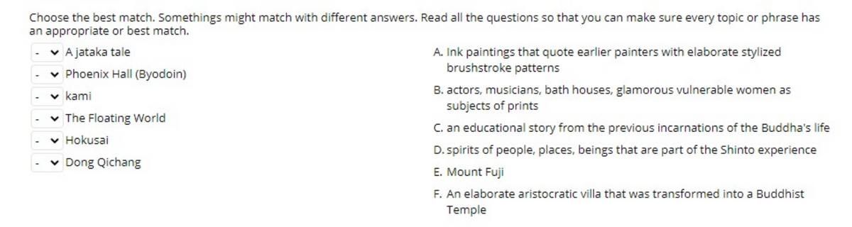 Choose the best match. Somethings might match with different answers. Read all the questions so that you can make sure every topic or phrase has
an appropriate or best match.
v A jataka tale
A. Ink paintings that quote earlier painters with elaborate stylized
brushstroke patterns
v Phoenix Hall (Byodoin)
B. actors, musicians, bath houses, glamorous vulnerable women as
subjects of prints
v kami
v The Floating World
C. an educational story from the previous incarnations of the Buddha's life
v Hokusai
D. spirits of people, places, beings that are part of the Shinto experience
v Dong Qichang
E. Mount Fuji
F. An elaborate aristocratic villa that was transformed into a Buddhist
Temple
