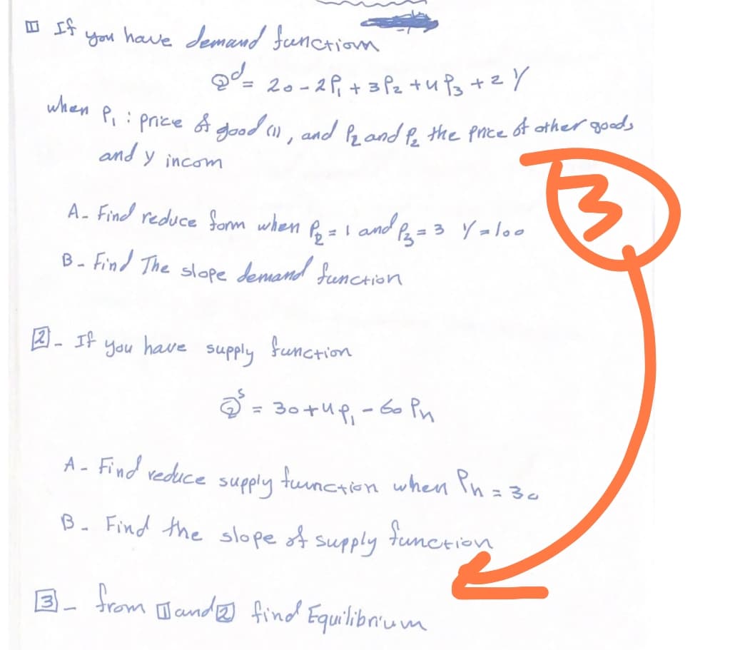 If
you have demand function
2²=20-2P₁ + 3²₂ +4P3 +2y
when P₁ : price & good (1), and 12 and for the price of other goods
and y incom
A- Find reduce form when
1 = 1 and Pz₂ =
B- Find The slope demand function
2- If
You have
supply
P₂ =
2³.
function
= 3 y=100
30+4p₁-60 Pn
A- Find reduce supply function when Pn = 30
B. Find the slope of supply
function
3- from and find Equilibrium