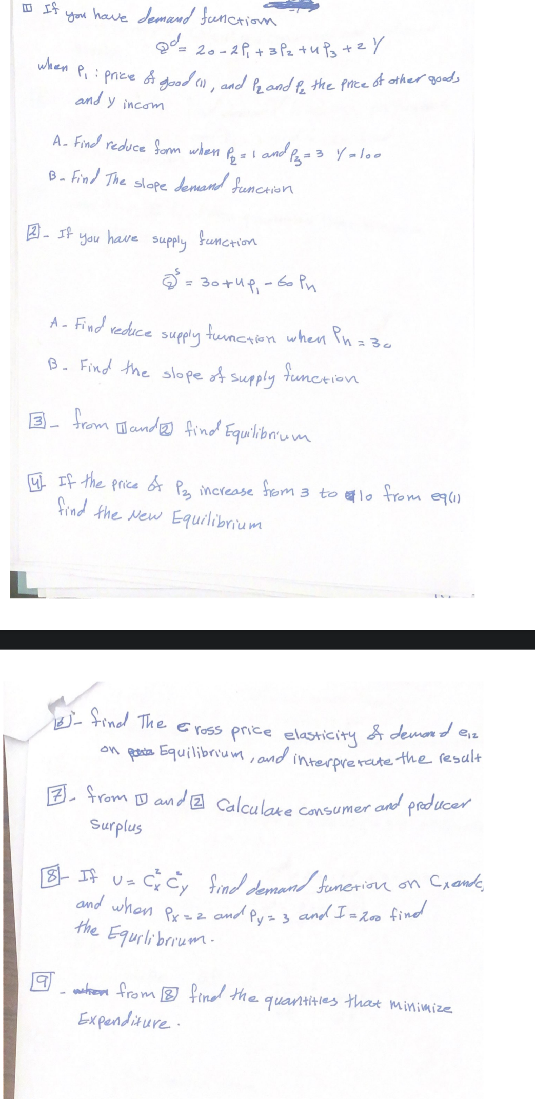 □
If you have demand function
@d_
when.
20-2P₁ +3P₂ +4Ps + 2y
P₁: price of good (1), and 12 and for the price of other goods
and y incom
A- Find reduce form when P₂ = 1 and P₂ = 3 Y = 100
B- Find The slope demand function
2- If you have supply function
L
Затир, бори
A- Find reduce supply function when Pn = 30
B. Find the slope of supply
function
from
and find Equilibrium
14. If the price of P23 increase from 3 tolo from eq (1)
find the New Equilibrium
- find The Cross price elasticity of demand en
interpretate the result
on pa Equilibrium, and
7 from Dand 2 Calculate Consumer and producer
Surplus
18- If U =
1 = C² C²y find demand function on Crando,
and when Px = 2 and Py = 3 and I = 2
and I = 200 find
the Equilibrium.
@_when from @ find the
Expenditure.
quantities
that minimize