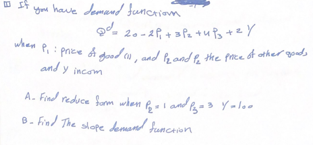 If
you have demand function
²= 20-2P₁ + 3 P₂ +4P3 + 2/
when P₁: price & good (1), and P2 and be the price of other goods
and
Y incom
A- Find reduce form when P₁₂ = 1 and 1²3 = 3 Y = 100
B- Find The slope demand function