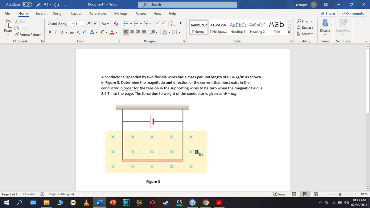 AutoSave
Off
Document1 - Word
O Search
retroget
R
File
Home
Insert
Design
Layout
References
Mailings
Review
View
Help
A Share
P Comments
X Cut
-A A Aa
E -E - E- EE T
P Find -
AaBbCcDc AaBbCcDc AaBbC AaBbCcC AaB
I No Spac. Heading 1 Heading 2
Calibri (Body) v 11 - Ap
BCopy
Paste
Replace
Dictate Sensitivity
BIU - ab x, x A - I- A v
三 三。 、H
I Normal
Title
S Format Painter
A Select
Clipboard
Font
Paragraph
Styles
Editing
Voice
Sensitivity
A conductor suspended by two flexible wires has a mass per unit length of 0.04 kg/m as shown
in Figure 3. Determine the magnitude and direction of the current that must exist in the
conductor in order for the tension in the supporting wires to be zero when the magnetic field is
3.6 T into the page. The force due to weight of the conductor is given as W = mg.
x Bịn
Figure 3
Page 1 of 1
73 words
E English (Malaysia)
D. Focus
100%
10:13 AM
CS
A 56 G
W
02/02/2021
