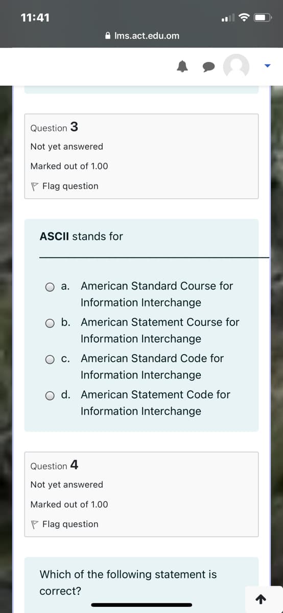 11:41
A Ims.act.edu.om
Question 3
Not yet answered
Marked out of 1.00
P Flag question
ASCII stands for
O a. American Standard Course for
Information Interchange
O b. American Statement Course for
Information Interchange
O c. American Standard Code for
Information Interchange
O d. American Statement Code for
Information Interchange
Question 4
Not yet answered
Marked out of 1.00
P Flag question
Which of the following statement is
correct?
