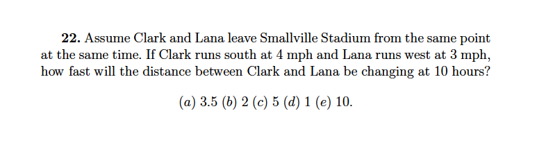 22. Assume Clark and Lana leave Smallville Stadium from the same point
at the same time. If Clark runs south at 4 mph and Lana runs west at 3 mph,
how fast will the distance between Clark and Lana be changing at 10 hours?
(a) 3.5 (b) 2 (c) 5 (d) 1 (e) 10.
