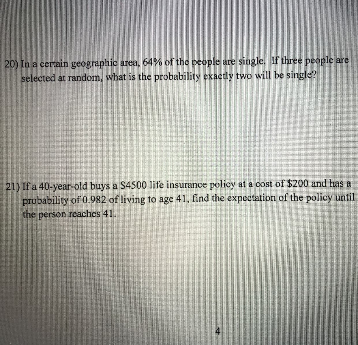 20) In a certain geographic area, 64% of the people are single. If three people are
selected at random, what is the probability exactly two will be single?
21) If a 40-year-old buys a $4500 life insurance policy at a cost of $200 and has a
probability of 0.982 of living to age 41, find the expectation of the policy until
the person reaches 41.
