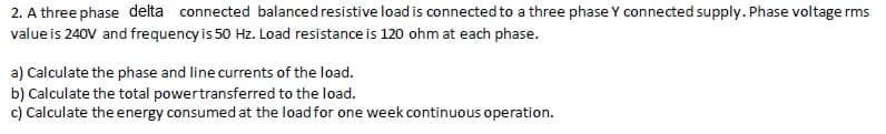 2. A three phase delta connected balanced resistive load is connected to a three phase Y connected supply. Phase voltage rms
value is 240V and frequency is 50 Hz. Load resistance is 120 ohm at each phase.
a) Calculate the phase and line currents of the load.
b) Calculate the total powertransferred to the load.
c) Calculate the energy consumed at the load for one week continuous operation.
