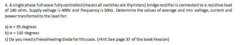 4. A single phase full wave fullycontrolled (means all switches are thyristors) bridge rectifieris connected to a resistive load
of 140 ohm. Supply voltage is 400V and frequency is 50HZ. Determine the values of average and rms voltage, current and
power transferred to the load for:
a) α= 35 degre es
b) α= 110 degre es
c) Do you need a freewheeling diode forthis case. (Hint: See page 37 of the book Fewson)
