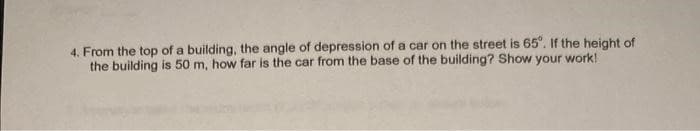 4. From the top of a building, the angle of depression of a car on the street is 65°. If the height of
the building is 50 m, how far is the car from the base of the building? Show your work!