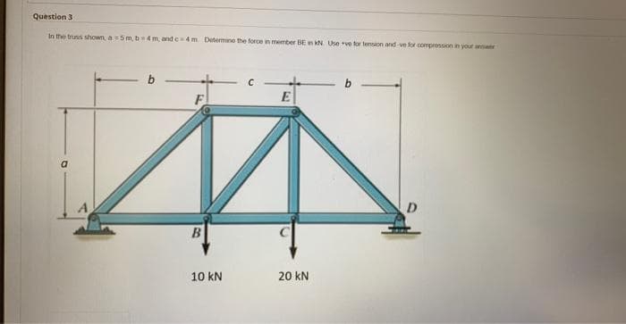 Question 3
in the truss shown, a=5m, b 4m, and c-4 m Determine the force in member BE in kN. Use ve for tension and-ve for compression in your ar
E
И
B
20 kN
F
10 kN