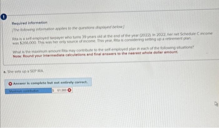 0
Required information
[The following information applies to the questions displayed below]
Rita is a self-employed taxpayer who turns 39 years old at the end of the year (2022). In 2022. her net Schedule C income
was $266,000. This was her only source of income. This year, Rita is considering setting up a retirement plan
What is the maximum amount Rita may contribute to the self-employed plan in each of the following situations?
Note: Round your intermediate calculations and final answers to the nearest whole dollar amount.
e. She sets up a SEP IRA.
Answer is complete but not entirely correct.
Maximum contribution 1
$ 61,000