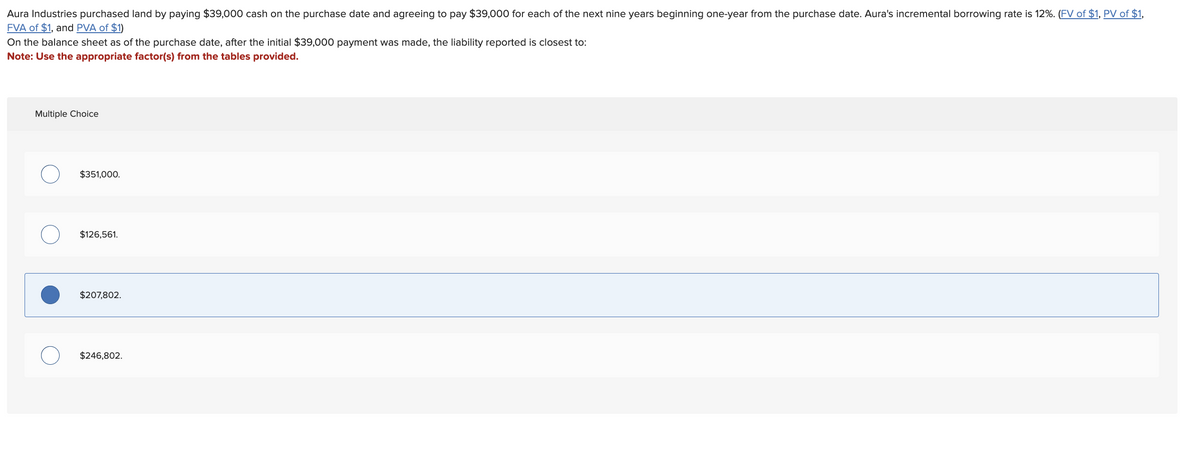 Aura Industries purchased land by paying $39,000 cash on the purchase date and agreeing to pay $39,000 for each of the next nine years beginning one-year from the purchase date. Aura's incremental borrowing rate is 12%. (FV of $1, PV of $1,
FVA of $1, and PVA of $1)
On the balance sheet as of the purchase date, after the initial $39,000 payment was made, the liability reported is closest to:
Note: Use the appropriate factor(s) from the tables provided.
Multiple Choice
$351,000.
$126,561.
$207,802.
$246,802.