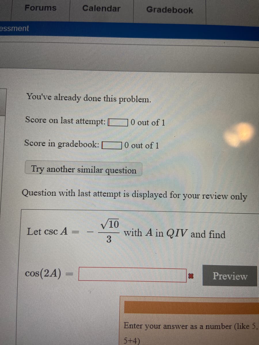 Below is the transcription of the image as it would appear on an educational website:

---

**Assessment Review**

You've already done this problem.

- **Score on last attempt:** 0 out of 1
- **Score in gradebook:** 0 out of 1

[Try another similar question]

---

**Question with last attempt is displayed for your review only:**

Let \( \csc A = -\frac{\sqrt{10}}{3} \) with \( A \) in \( QIV \) and find:

\[ \cos(2A) = \, \square \]

[Preview]

---

**Instructions:** Enter your answer as a number (like 5, 5+4).