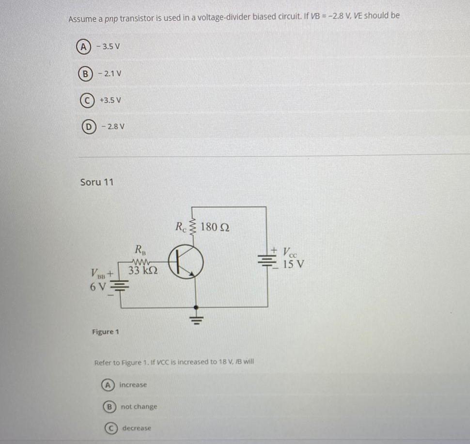 Assume a pnp transistor is used in a voltage-divider biased circuit. If VB = -2.8 V, VE should be
A - 3.5 V
B) - 2.1 V
+3.5 V
D) - 2.8 V
Soru 11
R 180 2
R
Vec
ww
33 k2
15 V
BB +
6 V
Figure 1
Refer to Figure 1. If VCC is increased to 18 V, IB will
increase
B) not change
decrease
