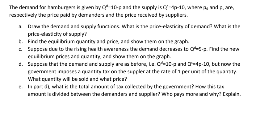 The demand for hamburgers is given by Q-10-p and the supply is Q³-4p-10, where pd and ps are,
respectively the price paid by demanders and the price received by suppliers.
a. Draw the demand and supply functions. What is the price-elasticity of demand? What is the
price-elasticity of supply?
b.
c.
d.
Find the equilibrium quantity and price, and show them on the graph.
Suppose due to the rising health awareness the demand decreases to Q-5-p. Find the new
equilibrium prices and quantity, and show them on the graph.
Suppose that the demand and supply are as before, i.e. Qd=10-p and Q²-4p-10, but now the
government imposes a quantity tax on the suppler at the rate of 1 per unit of the quantity.
What quantity will be sold and what price?
e. In part d), what is the total amount of tax collected by the government? How this tax
amount is divided between the demanders and supplier? Who pays more and why? Explain.