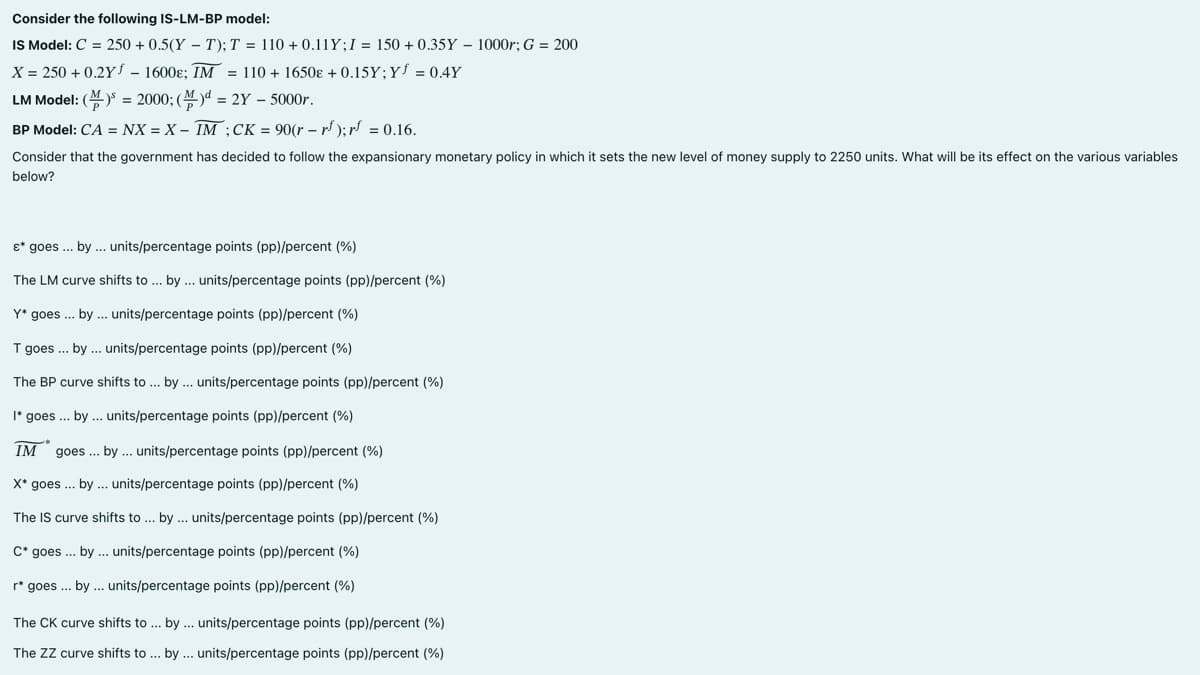 Consider the following IS-LM-BP model:
IS Model: C = 250 +0.5(YT); T = 110 + 0.11Y; I = 150+ 0.35Y - 1000r; G = 200
X = 250 +0.2Y - 1600s; IM = 110 + 1650 +0.15Y; Y = 0.4Y
LM Model: () = 2000; () = 2Y - 5000r.
BP Model: CA = NX = X - IM ;CK = 90(r = rf);rf = 0.16.
Consider that the government has decided to follow the expansionary monetary policy in which it sets the new level of money supply to 2250 units. What will be its effect on the various variables
below?
&* goes ... by ... units/percentage points (pp)/percent (%)
The LM curve shifts to... by... units/percentage points (pp)/percent (%)
Y* goes... by ... units/percentage points (pp)/percent (%)
T goes... by... units/percentage points (pp)/percent (%)
The BP curve shifts to ... by... units/percentage points (pp)/percent (%)
I* goes... by ... units/percentage points (pp)/percent (%)
IM goes... by... units/percentage points (pp)/percent (%)
X* goes... by... units/percentage points (pp)/percent (%)
The IS curve shifts to... by... units/percentage points (pp)/percent (%)
C* goes... by... units/percentage points (pp)/percent (%)
r* goes... by ... units/percentage points (pp)/percent (%)
The CK curve shifts to... by... units/percentage points (pp)/percent (%)
The ZZ curve shifts to ... by... units/percentage points (pp)/percent (%)