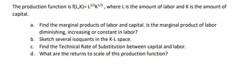 The production function is f(L,K)= L2/3K¹/3, where L is the amount of labor and K is the amount of
capital.
a. Find the marginal products of labor and capital. Is the marginal product of labor
diminishing, increasing or constant in labor?
b. Sketch several isoquants in the K-L space.
c. Find the Technical Rate of Substitution between capital and labor.
d. What are the returns to scale of this production function?