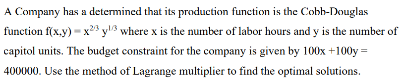 A Company has a determined that its production function is the Cobb-Douglas
function f(x,y) = x2/3 y¹/3 where x is the number of labor hours and y is the number of
capitol units. The budget constraint for the company is given by 100x +100y=
400000. Use the method of Lagrange multiplier to find the optimal solutions.