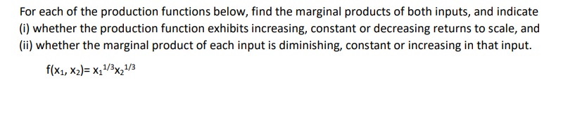 For each of the production functions below, find the marginal products of both inputs, and indicate
(i) whether the production function exhibits increasing, constant or decreasing returns to scale, and
(ii) whether the marginal product of each input is diminishing, constant or increasing in that input.
f(x1, x₂)= X₁¹/³x₂¹/3