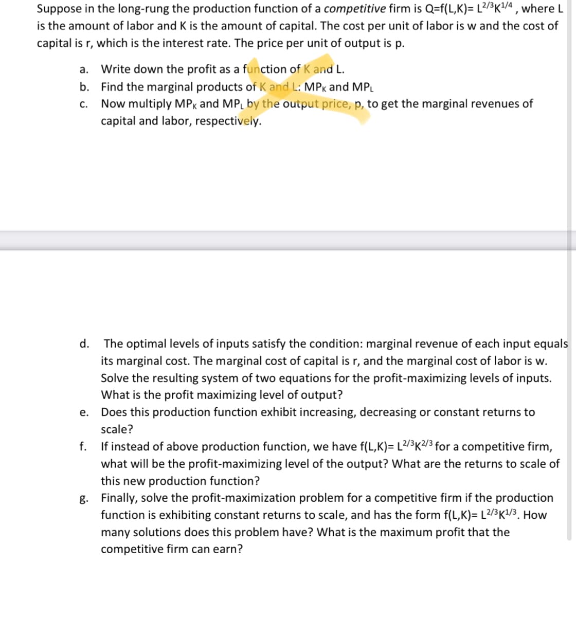 Suppose in the long-rung the production function of a competitive firm is Q=f(L,K)= L2/³K¹/4, where L
is the amount of labor and K is the amount of capital. The cost per unit of labor is w and the cost of
capital is r, which is the interest rate. The price per unit of output is p.
a. Write down the profit as a function of K and L.
b. Find the marginal products of K and L: MPK and MPL
C. Now multiply MPK and MPL by the output price, p, to get the marginal revenues of
capital and labor, respectively.
d.
e.
The optimal levels of inputs satisfy the condition: marginal revenue of each input equals
its marginal cost. The marginal cost of capital is r, and the marginal cost of labor is w.
Solve the resulting system of two equations for the profit-maximizing levels of inputs.
What is the profit maximizing level of output?
Does this production function exhibit increasing, decreasing or constant returns to
scale?
f. If instead of above production function, we have f(L,K)= L2/³K²/3 for a competitive firm,
what will be the profit-maximizing level of the output? What are the returns to scale of
this new production function?
g. Finally, solve the profit-maximization problem for a competitive firm if the production
function is exhibiting constant returns to scale, and has the form f(L,K)= L2/3K¹/3. How
many solutions does this problem have? What is the maximum profit that the
competitive firm can earn?