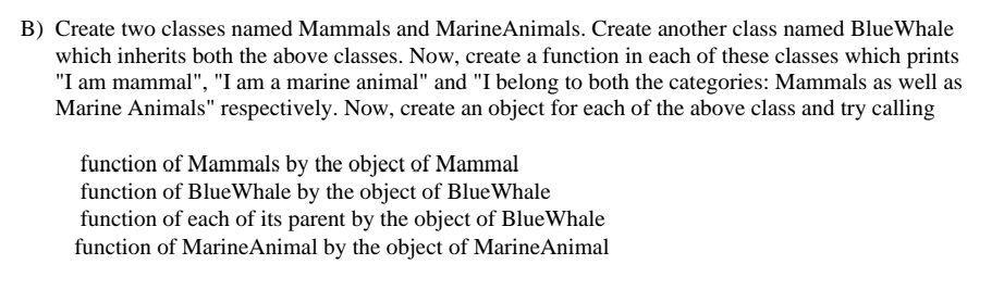 B) Create two classes named Mammals and MarineAnimals. Create another class named BlueWhale
which inherits both the above classes. Now, create a function in each of these classes which prints
"I am mammal", "I am a marine animal" and "I belong to both the categories: Mammals as well as
Marine Animals" respectively. Now, create an object for each of the above class and try calling
function of Mammals by the object of Mammal
function of BlueWhale by the object of BlueWhale
function of each of its parent by the object of BlueWhale
function of MarineAnimal by the object of MarineAnimal
