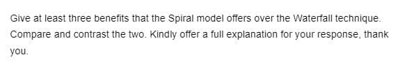 Give at least three benefits that the Spiral model offers over the Waterfall technique.
Compare and contrast the two. Kindly offer a full explanation for your response, thank
you.