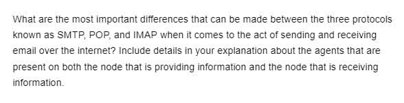 What are the most important differences that can be made between the three protocols
known as SMTP, POP, and IMAP when it comes to the act of sending and receiving
email over the internet? Include details in your explanation about the agents that are
present on both the node that is providing information and the node that is receiving
information.