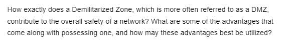 How exactly does a Demilitarized Zone, which is more often referred to as a DMZ,
contribute to the overall safety of a network? What are some of the advantages that
come along with possessing one, and how may these advantages best be utilized?