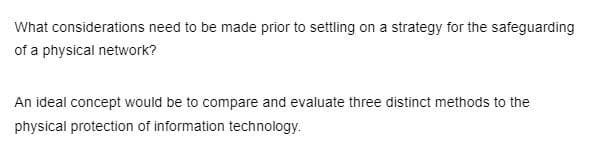 What
considerations need to be made prior to settling on a strategy for the safeguarding
of a physical network?
An ideal concept would be to compare and evaluate three distinct methods to the
physical protection of information technology.