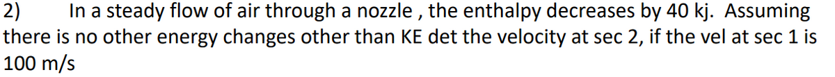 2) In a steady flow of air through a nozzle, the enthalpy decreases by 40 kj. Assuming
there is no other energy changes other than KE det the velocity at sec 2, if the vel at sec 1 is
100 m/s