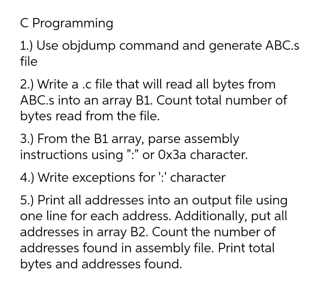 C Programming
1.) Use objdump command and generate ABC.s
file
2.) Write a .c file that will read all bytes from
ABC.s into an array B1. Count total number of
bytes read from the file.
3.) From the B1 array, parse assembly
instructions using ":" or 0x3a character.
I", "
4.) Write exceptions for ':' character
5.) Print all addresses into an output file using
one line for each address. Additionally, put all
addresses in array B2. Count the number of
addresses found in assembly file. Print total
bytes and addresses found.
