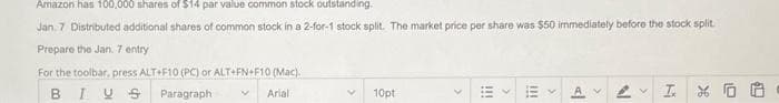 Amazon has 100,000 shares of $14 par value common stock outstanding
Jan. 7 Distributed additional shares of common stock in a 2-for-1 stock split. The market price per share was $50 immediately before the stock split
Prepare the Jan. 7 entry
For the toolbar, press ALT+F10 (PC) or ALT+FN+F10 (Mac).
BIUS
Paragraph
Arial
10pt
111
A
IN
I XO