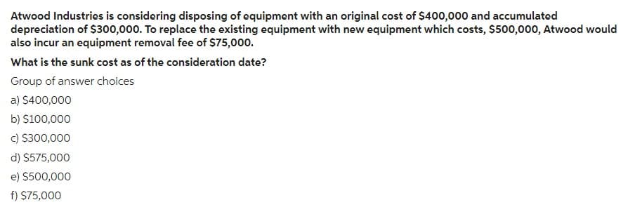 Atwood Industries is considering disposing of equipment with an original cost of $400,000 and accumulated
depreciation of $300,000. To replace the existing equipment with new equipment which costs, $500,000, Atwood would
also incur an equipment removal fee of $75,000.
What is the sunk cost as of the consideration date?
Group of answer choices
a) $400,000
b) $100,000
c) $300,000
d) $575,000
e) $500,000
f) $75,000