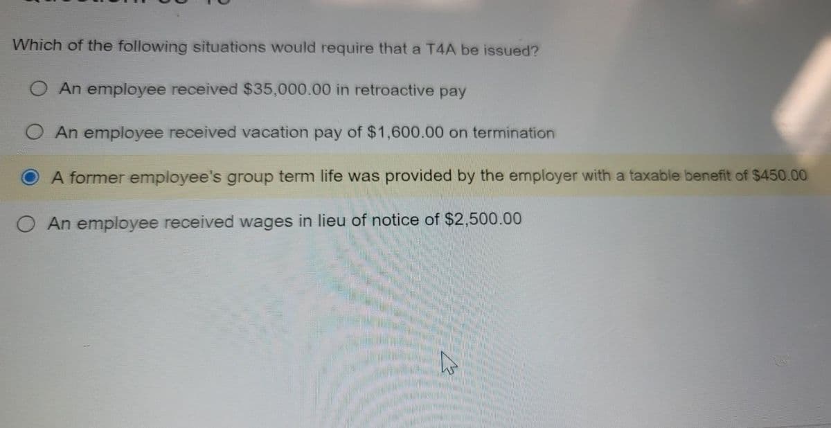 Which of the following situations would require that a T4A be issued?
O An employee received $35,000.00 in retroactive pay
O An employee received vacation pay of $1,600.00 on termination
A former employee's group term life was provided by the employer with a taxable benefit of $450.00
O An employee received wages in lieu of notice of $2,500.00