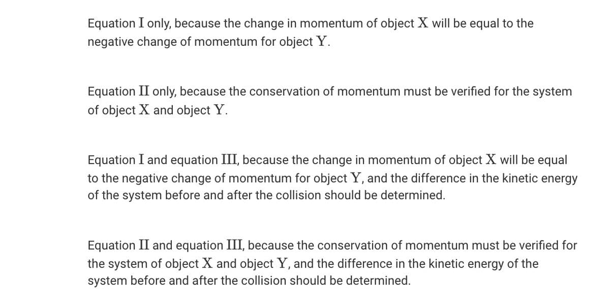 Equation I only, because the change in momentum of object X will be equal to the
negative change of momentum for object Y.
Equation II only, because the conservation of momentum must be verified for the system
of object X and object Y.
Equation I and equation III, because the change in momentum of object X will be equal
to the negative change of momentum for object Y, and the difference in the kinetic energy
of the system before and after the collision should be determined.
Equation II and equation III, because the conservation of momentum must be verified for
the system of object X and object Y, and the difference in the kinetic energy of the
system before and after the collision should be determined.
