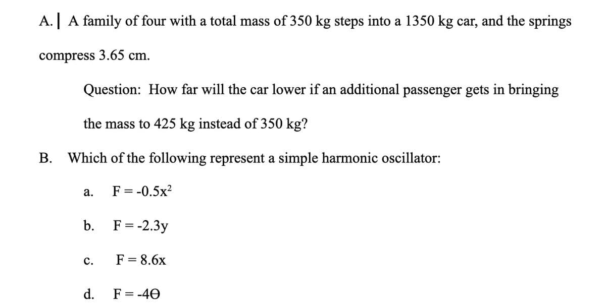 A.| A family of four with a total mass of 350 kg steps into a 1350 kg car, and the springs
compress 3.65 cm.
Question: How far will the car lower if an additional passenger gets in bringing
the mass to 425 kg instead of 350 kg?
В.
Which of the following represent a simple harmonic oscillator:
F = -0.5x?
а.
b. F=-2.3y
F = 8.6x
с.
d. F= -40
