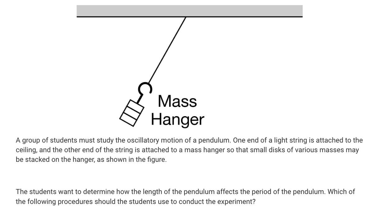 Mass
Hanger
A group of students must study the oscillatory motion of a pendulum. One end of a light string is attached to the
ceiling, and the other end of the string is attached to a mass hanger so that small disks of various masses may
be stacked on the hanger, as shown in the figure.
The students want to determine how the length of the pendulum affects the period of the pendulum. Which of
the following procedures should the students use to conduct the experiment?
