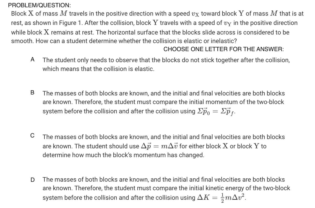 PROBLEM/QUESTION:
Block X of mass M travels in the positive direction with a speed vx toward block Y of mass M that is at
rest, as shown in Figure 1. After the collision, block Y travels with a speed of vy in the positive direction
while block X remains at rest. The horizontal surface that the blocks slide across is considered to be
smooth. How can a student determine whether the collision is elastic or inelastic?
CHOOSE ONE LETTER FOR THE ANSWER:
А
The student only needs to observe that the blocks do not stick together after the collision,
which means that the collision is elastic.
В
The masses of both blocks are known, and the initial and final velocities are both blocks
are known. Therefore, the student must compare the initial momentum of the two-block
system before the collision and after the collision using Ep, = Epf.
C
The masses of both blocks are known, and the initial and final velocities are both blocks
are known. The student should use Ap = mAu for either block X or block Y to
determine how much the block's momentum has changed.
The masses of both blocks are known, and the initial and final velocities are both blocks
are known. Therefore, the student must compare the initial kinetic energy of the two-block
system before the collision and after the collision using AK = ;mAv².
