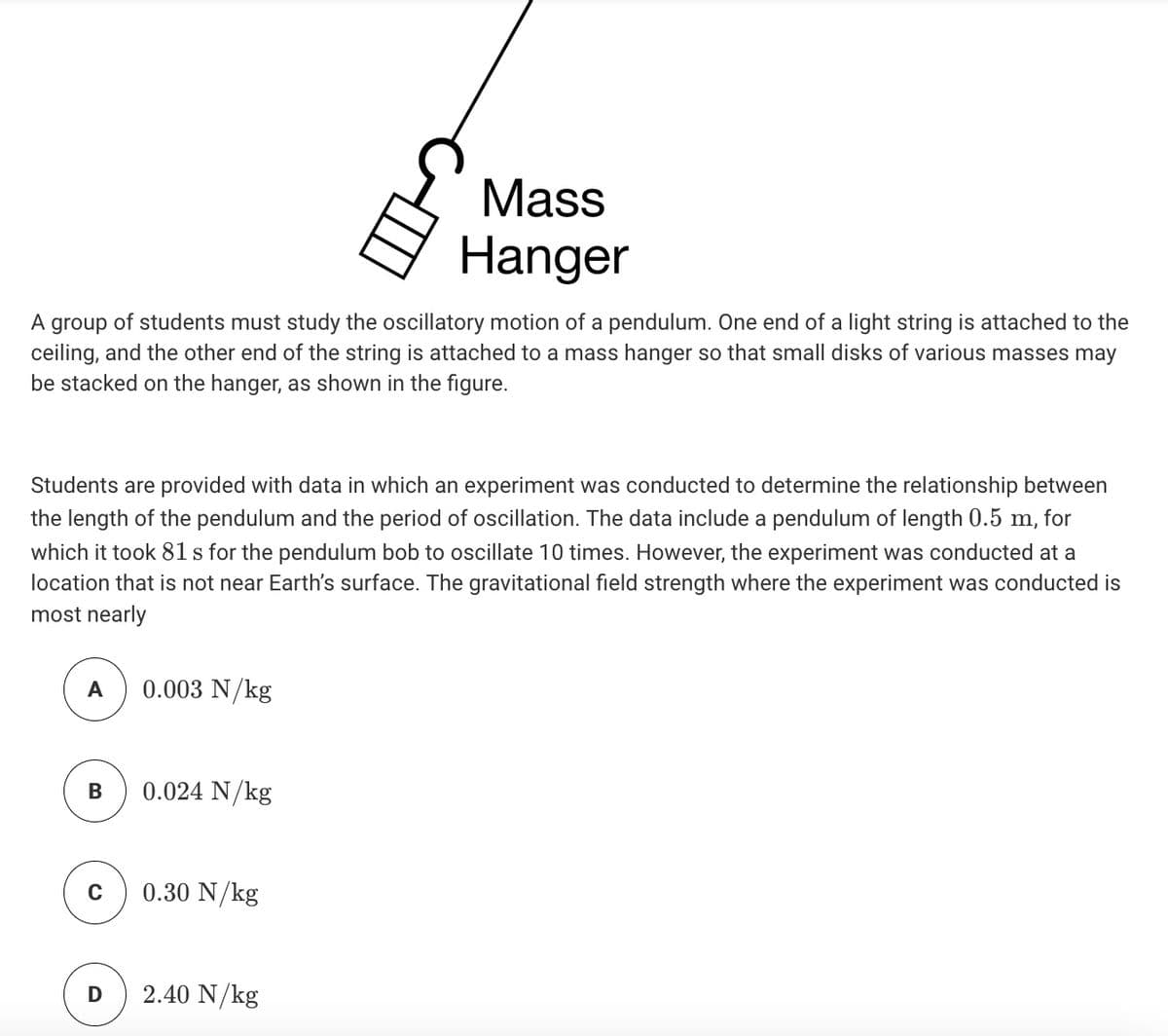 Mass
Hanger
A group of students must study the oscillatory motion of a pendulum. One end of a light string is attached to the
ceiling, and the other end of the string is attached to a mass hanger so that small disks of various masses may
be stacked on the hanger, as shown in the figure.
Students are provided with data in which an experiment was conducted to determine the relationship between
the length of the pendulum and the period of oscillation. The data include a pendulum of length 0.5 m, for
which it took 81 s for the pendulum bob to oscillate 10 times. However, the experiment was conducted at a
location that is not near Earth's surface. The gravitational field strength where the experiment was conducted is
most nearly
0.003 N/kg
0.024 N/kg
0.30 N/kg
D
2.40 N/kg
