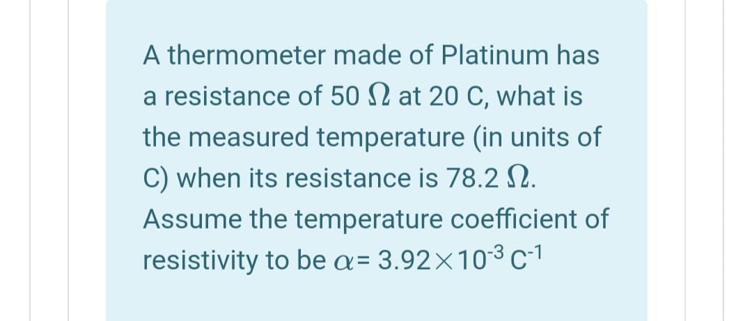 A thermometer made of Platinum has
a resistance of 50 N at 20 C, what is
the measured temperature (in units of
C) when its resistance is 78.2 N.
Assume the temperature coefficient of
resistivity to be a= 3.92×10-3 c-1
