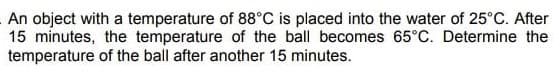 An object with a temperature of 88°C is placed into the water of 25°C. After
15 minutes, the temperature of the ball becomes 65°C. Determine the
temperature of the ball after another 15 minutes.
