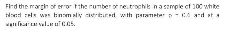 Find the margin of error if the number of neutrophils in a sample of 100 white
blood cells was binomially distributed, with parameter p = 0.6 and at a
significance value of 0.05.
