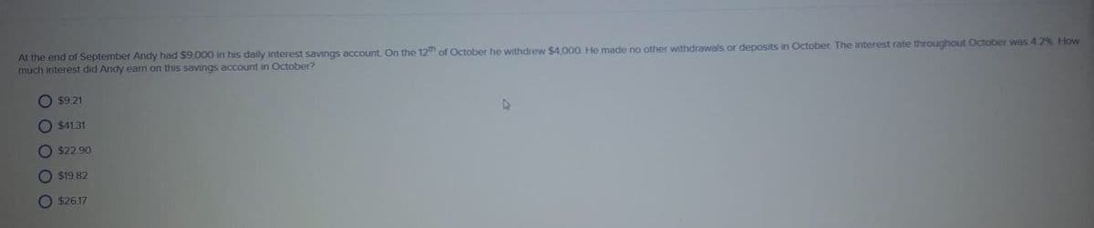 At the end of September Andy had $9,000 in his daily interest savings account. On the 12th of October he withdrew $4 000 He made no other withdrawals or deposits in October The interest rate throughout October was 4 2% How
much interest did Andy earn on this savings account in October?
O $9.21
O $41.31
O $22.90
O $19 82
O $26.17
