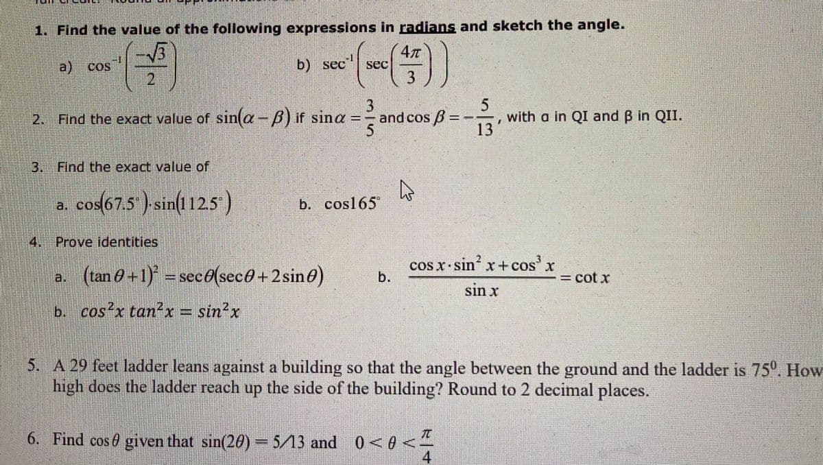 1. Find the value of the following expressions in radians and sketch the angle.
-1
a)
b) sec
sec
3
2. Find the exact value of sin(a-B) if sina = =
and cos B =
with a in QI and B in QII.
13
3.Find the exact value of
a. cos(67.5 ) sin(112.5
b. cos165
4.Prove identities
cos x sin' x+ cos'x
COS
a. (tan 0 +1) = sec0(sec0+2sin0)
cot x
sin x
b. cos x tan?x = sin²x
5. A 29 feet ladder leans against a building so that the angle between the ground and the ladder is 75. How
high does the ladder reach up the side of the building? Round to 2 decimal places.
6. Find cose given that sin(20)5/13 and 0<0 <
4
b.
